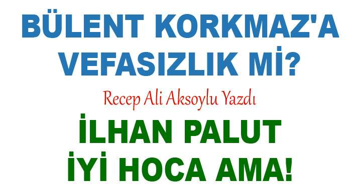 BÜLENT KORKMAZ'A VEFASIZLIK Mİ? İLHAN PALUT İYİ HOCA AMA!  